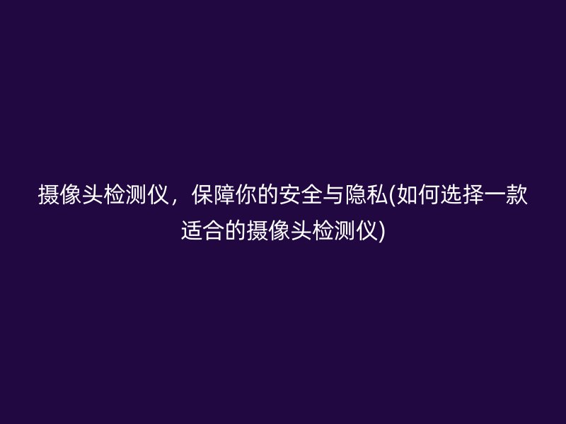 摄像头检测仪，保障你的安全与隐私(如何选择一款适合的摄像头检测仪)