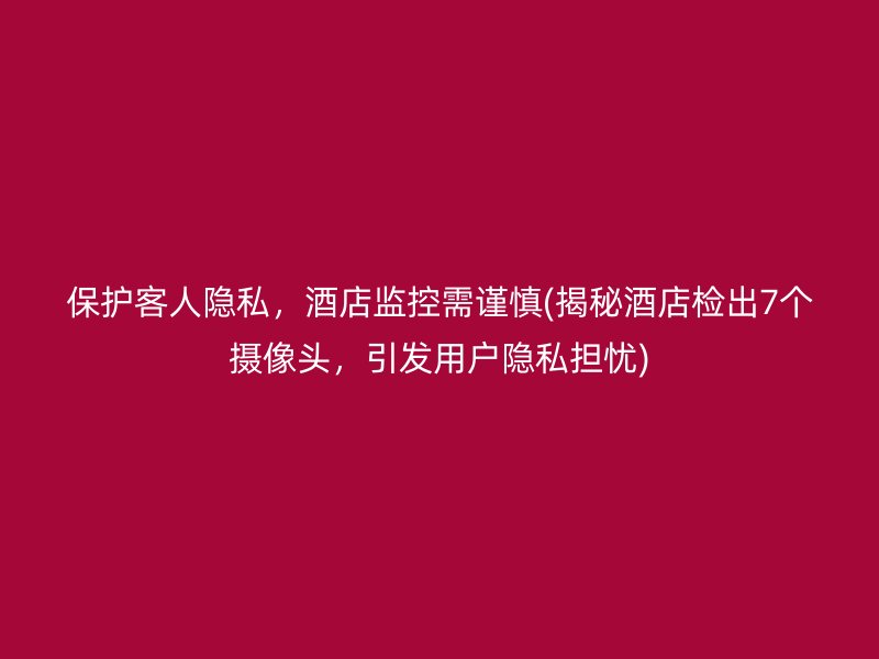 保护客人隐私，酒店监控需谨慎(揭秘酒店检出7个摄像头，引发用户隐私担忧)