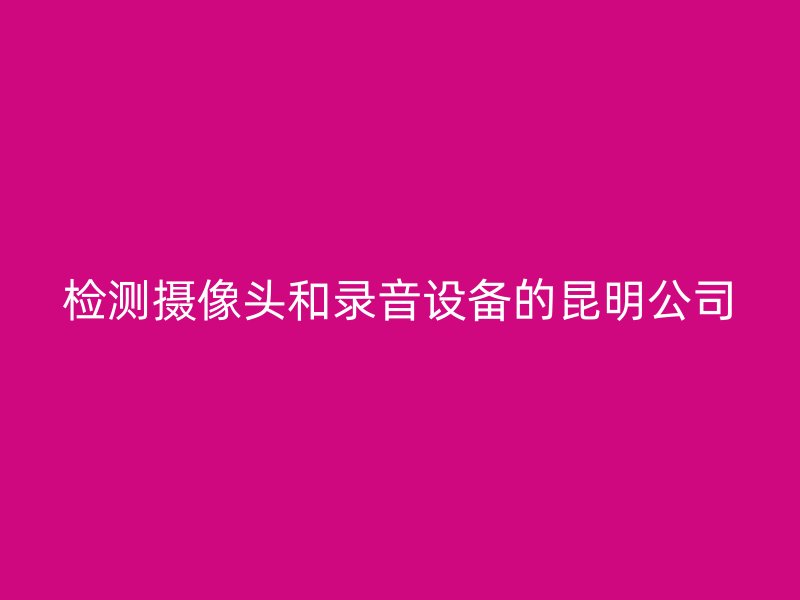 检测摄像头和录音设备的昆明公司