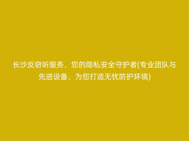 长沙反窃听服务，您的隐私安全守护者(专业团队与先进设备，为您打造无忧防护环境)