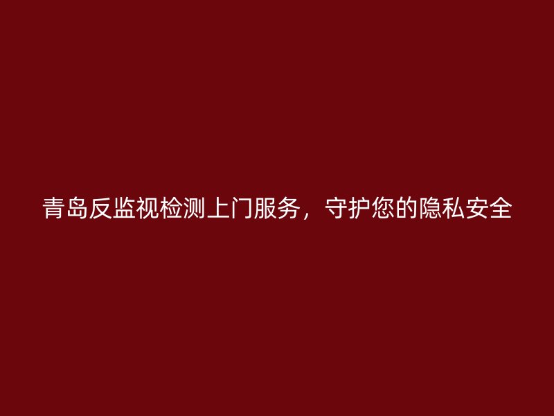 青岛反监视检测上门服务，守护您的隐私安全