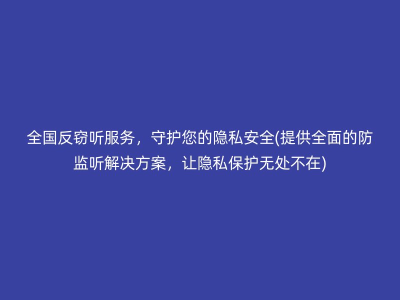 全国反窃听服务，守护您的隐私安全(提供全面的防监听解决方案，让隐私保护无处不在)