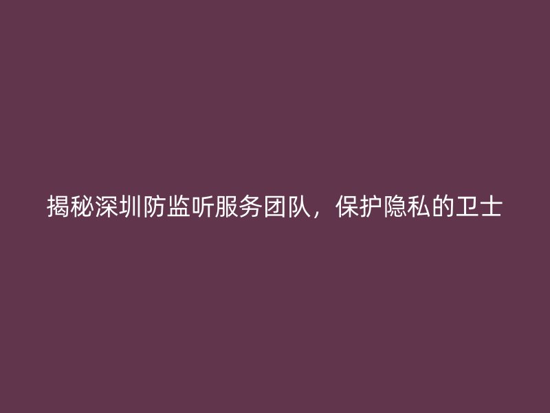 揭秘深圳防监听服务团队，保护隐私的卫士