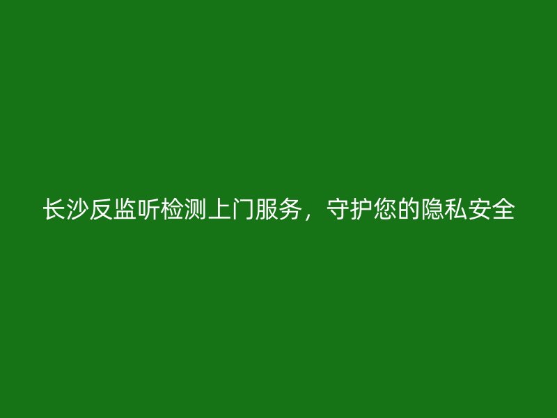 长沙反监听检测上门服务，守护您的隐私安全